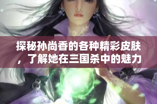 探秘孙尚香的各种精彩皮肤，了解她在三国杀中的魅力与风采