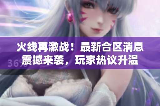 火线再激战！最新合区消息震撼来袭，玩家热议升温
