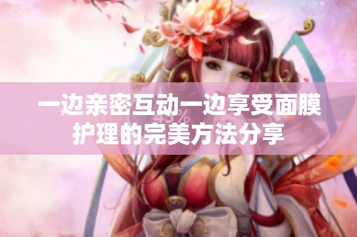 一边亲密互动一边享受面膜护理的完美方法分享