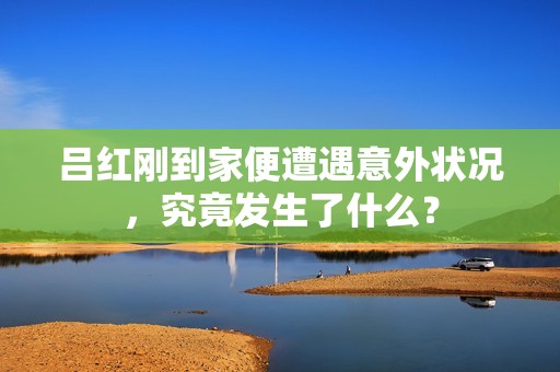 吕红刚到家便遭遇意外状况，究竟发生了什么？