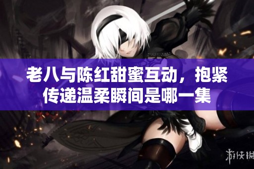 老八与陈红甜蜜互动，抱紧传递温柔瞬间是哪一集