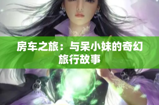 房车之旅：与呆小妹的奇幻旅行故事