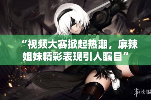 “视频大赛掀起热潮，麻辣姐妹精彩表现引人瞩目”