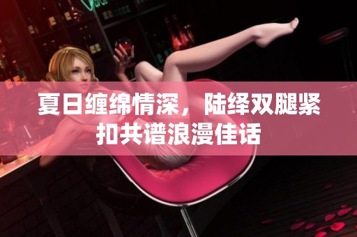 夏日缠绵情深，陆绎双腿紧扣共谱浪漫佳话