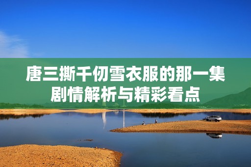 唐三撕千仞雪衣服的那一集剧情解析与精彩看点