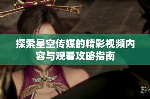 探索星空传媒的精彩视频内容与观看攻略指南