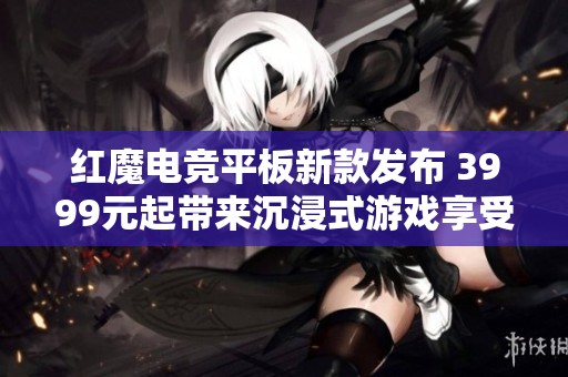 红魔电竞平板新款发布 3999元起带来沉浸式游戏享受