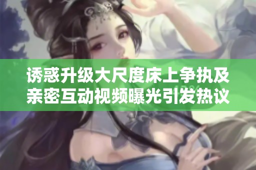 诱惑升级大尺度床上争执及亲密互动视频曝光引发热议