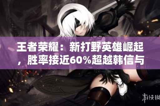 王者荣耀：新打野英雄崛起，胜率接近60%超越韩信与赵云