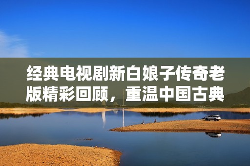 经典电视剧新白娘子传奇老版精彩回顾，重温中国古典爱情故事