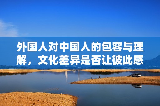 外国人对中国人的包容与理解，文化差异是否让彼此感到不适？
