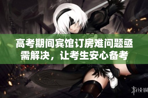 高考期间宾馆订房难问题亟需解决，让考生安心备考