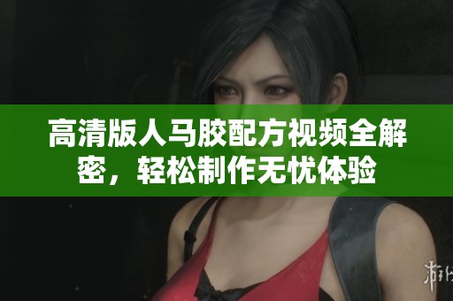 高清版人马胶配方视频全解密，轻松制作无忧体验