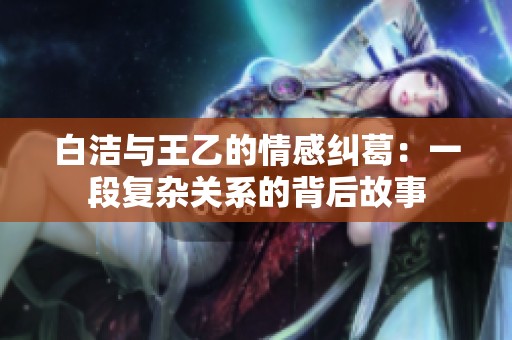 白洁与王乙的情感纠葛：一段复杂关系的背后故事