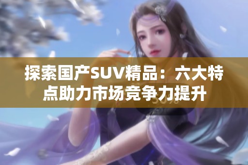 探索国产SUV精品：六大特点助力市场竞争力提升