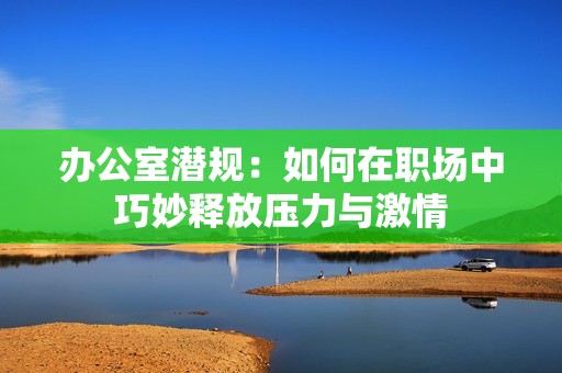 办公室潜规：如何在职场中巧妙释放压力与激情