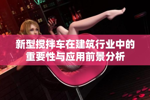 新型搅拌车在建筑行业中的重要性与应用前景分析