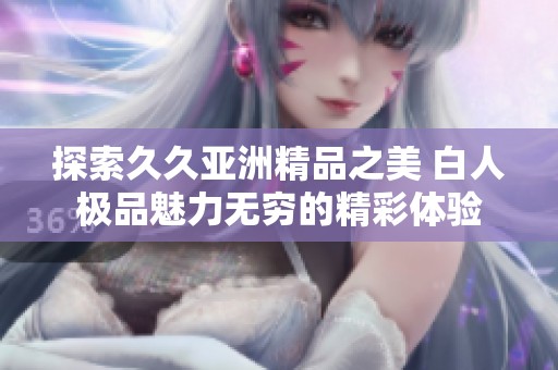 探索久久亚洲精品之美 白人极品魅力无穷的精彩体验