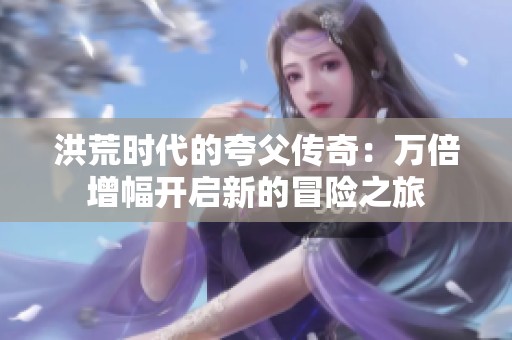 洪荒时代的夸父传奇：万倍增幅开启新的冒险之旅