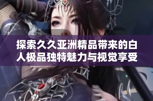 探索久久亚洲精品带来的白人极品独特魅力与视觉享受