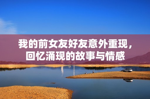 我的前女友好友意外重现，回忆涌现的故事与情感