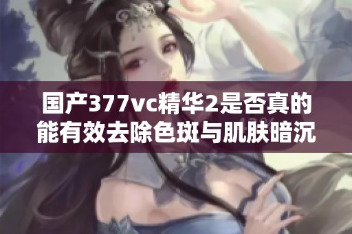 国产377vc精华2是否真的能有效去除色斑与肌肤暗沉