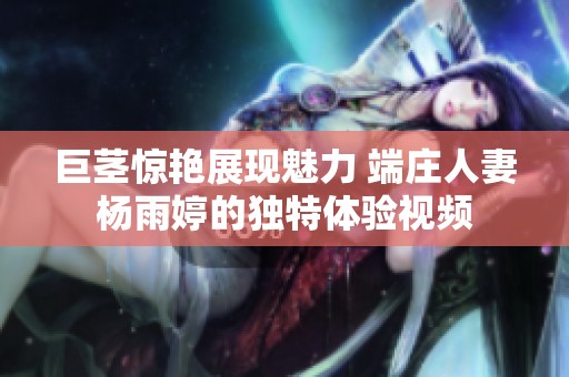 巨茎惊艳展现魅力 端庄人妻杨雨婷的独特体验视频