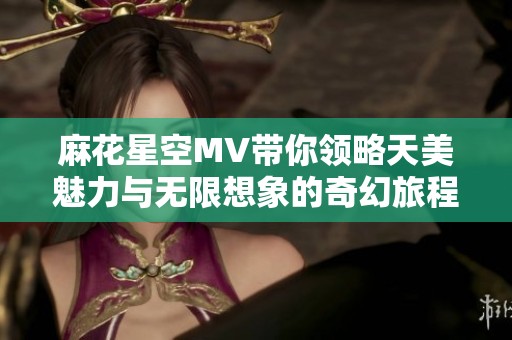 麻花星空MV带你领略天美魅力与无限想象的奇幻旅程