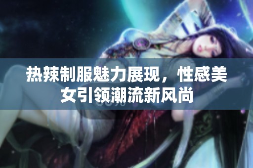 热辣制服魅力展现，性感美女引领潮流新风尚