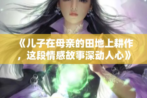 《儿子在母亲的田地上耕作，这段情感故事深动人心》
