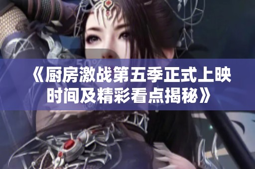 《厨房激战第五季正式上映时间及精彩看点揭秘》