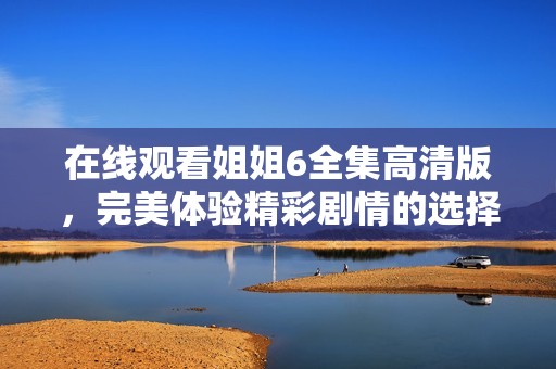 在线观看姐姐6全集高清版，完美体验精彩剧情的选择