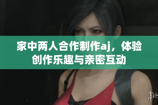 家中两人合作制作aj，体验创作乐趣与亲密互动