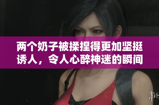 两个奶子被揉捏得更加坚挺诱人，令人心醉神迷的瞬间