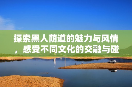 探索黑人荫道的魅力与风情，感受不同文化的交融与碰撞