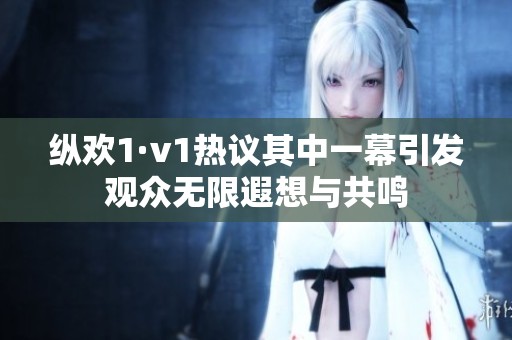纵欢1·v1热议其中一幕引发观众无限遐想与共鸣