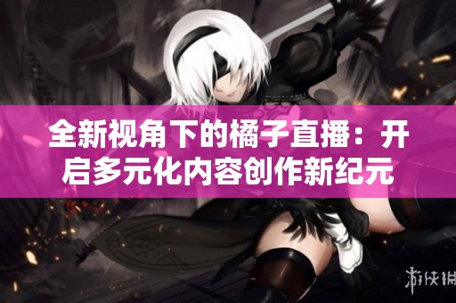 全新视角下的橘子直播：开启多元化内容创作新纪元
