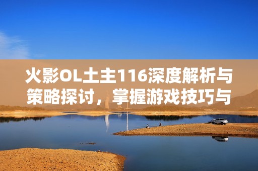 火影OL土主116深度解析与策略探讨，掌握游戏技巧与角色优势