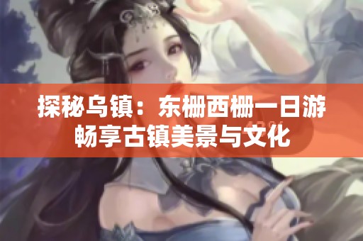 探秘乌镇：东栅西栅一日游畅享古镇美景与文化