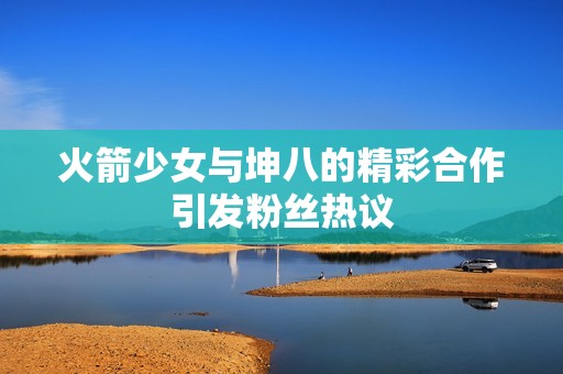 火箭少女与坤八的精彩合作引发粉丝热议