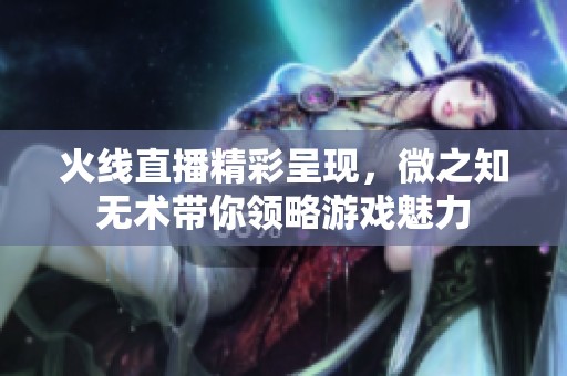 火线直播精彩呈现，微之知无术带你领略游戏魅力