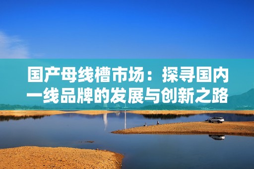 国产母线槽市场：探寻国内一线品牌的发展与创新之路