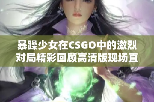 暴躁少女在CSGO中的激烈对局精彩回顾高清版现场直播