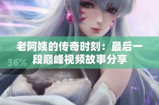 老阿姨的传奇时刻：最后一段巅峰视频故事分享