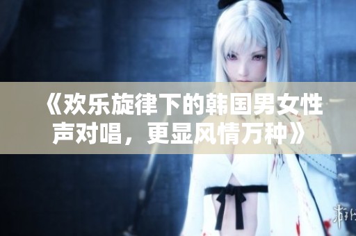 《欢乐旋律下的韩国男女性声对唱，更显风情万种》