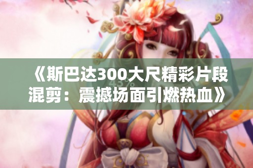 《斯巴达300大尺精彩片段混剪：震撼场面引燃热血》