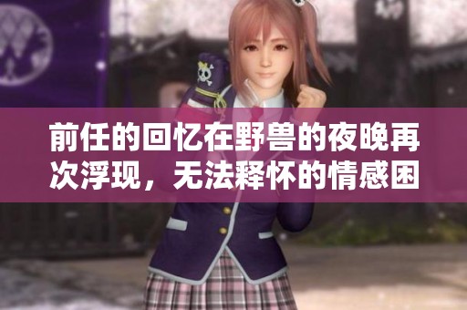 前任的回忆在野兽的夜晚再次浮现，无法释怀的情感困扰