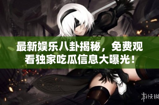 最新娱乐八卦揭秘，免费观看独家吃瓜信息大曝光！