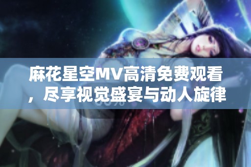 麻花星空MV高清免费观看，尽享视觉盛宴与动人旋律