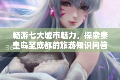 畅游七大城市魅力，探索秦皇岛至成都的旅游知识问答